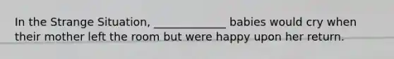 In the Strange Situation, _____________ babies would cry when their mother left the room but were happy upon her return.