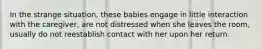 In the strange situation, these babies engage in little interaction with the caregiver, are not distressed when she leaves the room, usually do not reestablish contact with her upon her return.