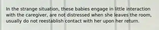 In the strange situation, these babies engage in little interaction with the caregiver, are not distressed when she leaves the room, usually do not reestablish contact with her upon her return.