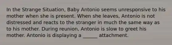 In the Strange Situation, Baby Antonio seems unresponsive to his mother when she is present. When she leaves, Antonio is not distressed and reacts to the stranger in much the same way as to his mother. During reunion, Antonio is slow to greet his mother. Antonio is displaying a ______ attachment.