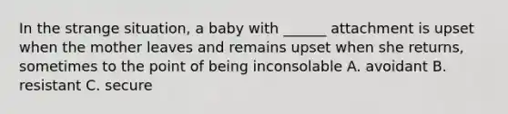 In the strange situation, a baby with ______ attachment is upset when the mother leaves and remains upset when she returns, sometimes to the point of being inconsolable A. avoidant B. resistant C. secure