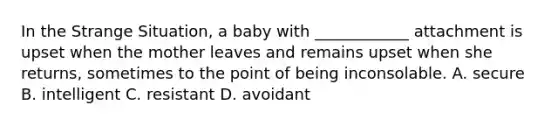 In the Strange Situation, a baby with ____________ attachment is upset when the mother leaves and remains upset when she returns, sometimes to the point of being inconsolable. A. secure B. intelligent C. resistant D. avoidant