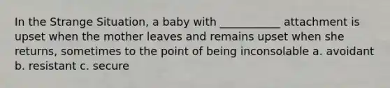 In the Strange Situation, a baby with ___________ attachment is upset when the mother leaves and remains upset when she returns, sometimes to the point of being inconsolable a. avoidant b. resistant c. secure