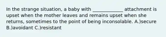 In the strange situation, a baby with _____________ attachment is upset when the mother leaves and remains upset when she returns, sometimes to the point of being inconsolable. A.)secure B.)avoidant C.)resistant