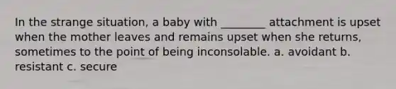 In the strange situation, a baby with ________ attachment is upset when the mother leaves and remains upset when she returns, sometimes to the point of being inconsolable. a. avoidant b. resistant c. secure