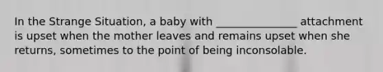 In the Strange Situation, a baby with _______________ attachment is upset when the mother leaves and remains upset when she returns, sometimes to the point of being inconsolable.