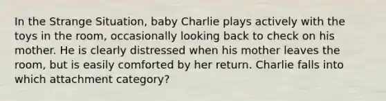 In the Strange Situation, baby Charlie plays actively with the toys in the room, occasionally looking back to check on his mother. He is clearly distressed when his mother leaves the room, but is easily comforted by her return. Charlie falls into which attachment category?