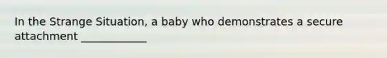 In the Strange Situation, a baby who demonstrates a secure attachment ____________