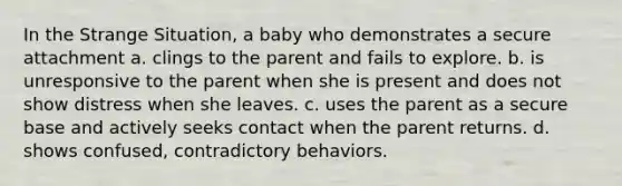 In the Strange Situation, a baby who demonstrates a secure attachment a. clings to the parent and fails to explore. b. is unresponsive to the parent when she is present and does not show distress when she leaves. c. uses the parent as a secure base and actively seeks contact when the parent returns. d. shows confused, contradictory behaviors.