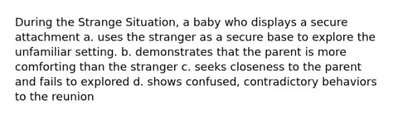 During the Strange Situation, a baby who displays a secure attachment a. uses the stranger as a secure base to explore the unfamiliar setting. b. demonstrates that the parent is more comforting than the stranger c. seeks closeness to the parent and fails to explored d. shows confused, contradictory behaviors to the reunion