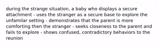 during the strange situation, a baby who displays a secure attachment - uses the stranger as a secure base to explore the unfamilar setting - demonstrates that the parent is more comforting then the stranger - seeks closeness to the parent and fails to explore - shows confused, contradictory behaviors to the reunion