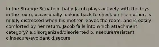 In the Strange Situation, baby Jacob plays actively with the toys in the room, occasionally looking back to check on his mother, is mildly distressed when his mother leaves the room, and is easily comforted by her return. Jacob falls into which attachment category? a.disorganized/disoriented b.insecure/resistant c.insecure/avoidant d.secure