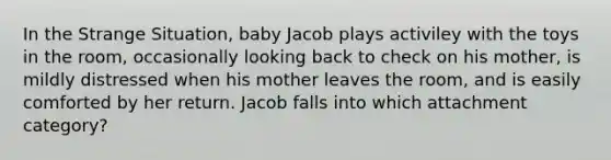 In the Strange Situation, baby Jacob plays activiley with the toys in the room, occasionally looking back to check on his mother, is mildly distressed when his mother leaves the room, and is easily comforted by her return. Jacob falls into which attachment category?