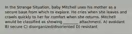 In the Strange Situation, baby Mitchell uses his mother as a secure base from which to explore. He cries when she leaves and crawls quickly to her for comfort when she returns. Mitchell would be classified as showing ________ attachment. A) avoidant B) secure C) disorganized/disoriented D) resistant