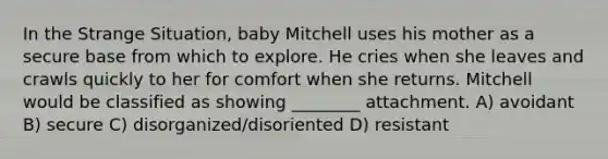 In the Strange Situation, baby Mitchell uses his mother as a secure base from which to explore. He cries when she leaves and crawls quickly to her for comfort when she returns. Mitchell would be classified as showing ________ attachment. A) avoidant B) secure C) disorganized/disoriented D) resistant