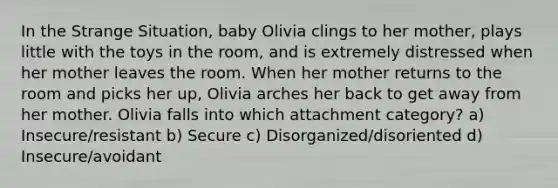 In the Strange Situation, baby Olivia clings to her mother, plays little with the toys in the room, and is extremely distressed when her mother leaves the room. When her mother returns to the room and picks her up, Olivia arches her back to get away from her mother. Olivia falls into which attachment category? a) Insecure/resistant b) Secure c) Disorganized/disoriented d) Insecure/avoidant