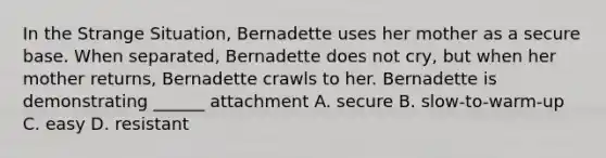 In the Strange Situation, Bernadette uses her mother as a secure base. When separated, Bernadette does not cry, but when her mother returns, Bernadette crawls to her. Bernadette is demonstrating ______ attachment A. secure B. slow-to-warm-up C. easy D. resistant