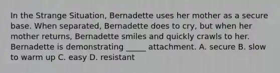 In the Strange Situation, Bernadette uses her mother as a secure base. When separated, Bernadette does to cry, but when her mother returns, Bernadette smiles and quickly crawls to her. Bernadette is demonstrating _____ attachment. A. secure B. slow to warm up C. easy D. resistant