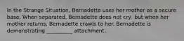 In the Strange Situation, Bernadette uses her mother as a secure base. When separated, Bernadette does not cry, but when her mother returns, Bernadette crawls to her. Bernadette is demonstrating __________ attachment.