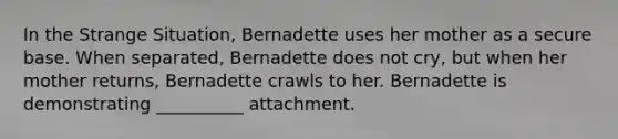 In the Strange Situation, Bernadette uses her mother as a secure base. When separated, Bernadette does not cry, but when her mother returns, Bernadette crawls to her. Bernadette is demonstrating __________ attachment.