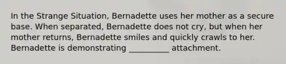 In the Strange Situation, Bernadette uses her mother as a secure base. When separated, Bernadette does not cry, but when her mother returns, Bernadette smiles and quickly crawls to her. Bernadette is demonstrating __________ attachment.