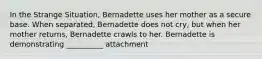 In the Strange Situation, Bernadette uses her mother as a secure base. When separated, Bernadette does not cry, but when her mother returns, Bernadette crawls to her. Bernadette is demonstrating __________ attachment