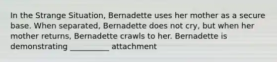 In the Strange Situation, Bernadette uses her mother as a secure base. When separated, Bernadette does not cry, but when her mother returns, Bernadette crawls to her. Bernadette is demonstrating __________ attachment