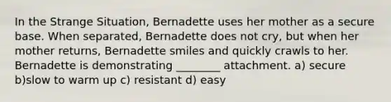 In the Strange Situation, Bernadette uses her mother as a secure base. When separated, Bernadette does not cry, but when her mother returns, Bernadette smiles and quickly crawls to her. Bernadette is demonstrating ________ attachment. a) secure b)slow to warm up c) resistant d) easy