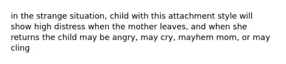 in the strange situation, child with this attachment style will show high distress when the mother leaves, and when she returns the child may be angry, may cry, mayhem mom, or may cling