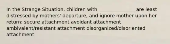 In the Strange Situation, children with _______________ are least distressed by mothers' departure, and ignore mother upon her return: secure attachment avoidant attachment ambivalent/resistant attachment disorganized/disoriented attachment