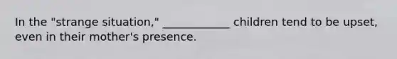 In the "strange situation," ____________ children tend to be upset, even in their mother's presence.