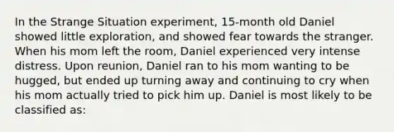 In the Strange Situation experiment, 15-month old Daniel showed little exploration, and showed fear towards the stranger. When his mom left the room, Daniel experienced very intense distress. Upon reunion, Daniel ran to his mom wanting to be hugged, but ended up turning away and continuing to cry when his mom actually tried to pick him up. Daniel is most likely to be classified as: