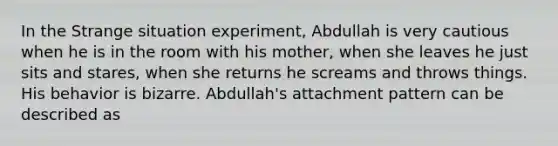 In the Strange situation experiment, Abdullah is very cautious when he is in the room with his mother, when she leaves he just sits and stares, when she returns he screams and throws things. His behavior is bizarre. Abdullah's attachment pattern can be described as