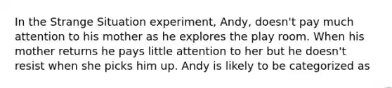 In the Strange Situation experiment, Andy, doesn't pay much attention to his mother as he explores the play room. When his mother returns he pays little attention to her but he doesn't resist when she picks him up. Andy is likely to be categorized as