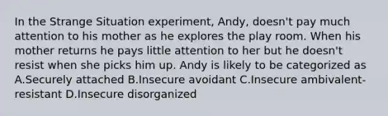 In the Strange Situation experiment, Andy, doesn't pay much attention to his mother as he explores the play room. When his mother returns he pays little attention to her but he doesn't resist when she picks him up. Andy is likely to be categorized as A.Securely attached B.Insecure avoidant C.Insecure ambivalent-resistant D.Insecure disorganized