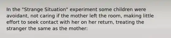 In the "Strange Situation" experiment some children were avoidant, not caring if the mother left the room, making little effort to seek contact with her on her return, treating the stranger the same as the mother: