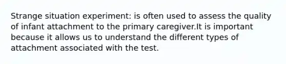 Strange situation experiment: is often used to assess the quality of infant attachment to the primary caregiver.It is important because it allows us to understand the different types of attachment associated with the test.