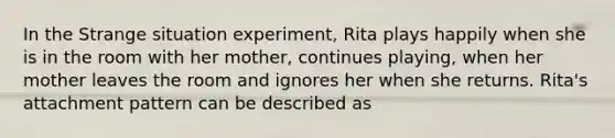 In the Strange situation experiment, Rita plays happily when she is in the room with her mother, continues playing, when her mother leaves the room and ignores her when she returns. Rita's attachment pattern can be described as