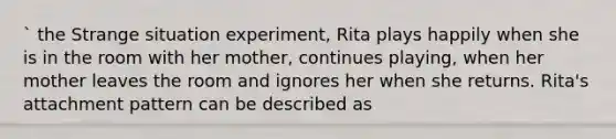 ` the Strange situation experiment, Rita plays happily when she is in the room with her mother, continues playing, when her mother leaves the room and ignores her when she returns. Rita's attachment pattern can be described as