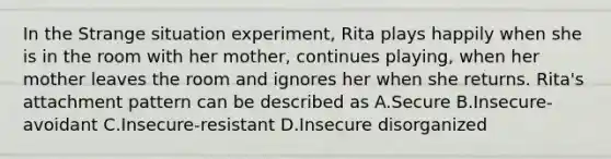 In the Strange situation experiment, Rita plays happily when she is in the room with her mother, continues playing, when her mother leaves the room and ignores her when she returns. Rita's attachment pattern can be described as A.Secure B.Insecure-avoidant C.Insecure-resistant D.Insecure disorganized