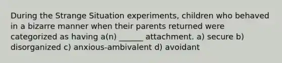 During the Strange Situation experiments, children who behaved in a bizarre manner when their parents returned were categorized as having a(n) ______ attachment. a) secure b) disorganized c) anxious-ambivalent d) avoidant