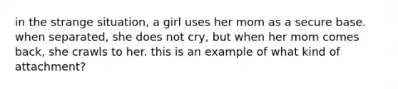 in the strange situation, a girl uses her mom as a secure base. when separated, she does not cry, but when her mom comes back, she crawls to her. this is an example of what kind of attachment?