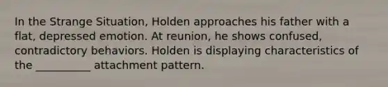 In the Strange Situation, Holden approaches his father with a flat, depressed emotion. At reunion, he shows confused, contradictory behaviors. Holden is displaying characteristics of the __________ attachment pattern.