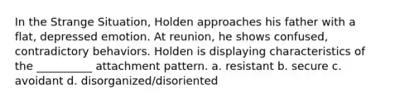 In the Strange Situation, Holden approaches his father with a flat, depressed emotion. At reunion, he shows confused, contradictory behaviors. Holden is displaying characteristics of the __________ attachment pattern. a. resistant b. secure c. avoidant d. disorganized/disoriented