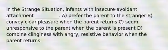 In the Strange Situation, infants with insecure-avoidant attachment __________. A) prefer the parent to the stranger B) convey clear pleasure when the parent returns C) seem unresponsive to the parent when the parent is present D) combine clinginess with angry, resistive behavior when the parent returns