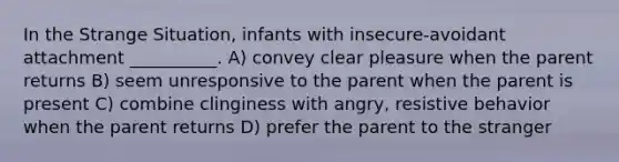 In the Strange Situation, infants with insecure-avoidant attachment __________. A) convey clear pleasure when the parent returns B) seem unresponsive to the parent when the parent is present C) combine clinginess with angry, resistive behavior when the parent returns D) prefer the parent to the stranger