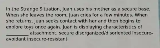 In the Strange Situation, Juan uses his mother as a secure base. When she leaves the room, Juan cries for a few minutes. When she returns, Juan seeks contact with her and then begins to explore toys once again. Juan is displaying characteristics of __________ attachment. secure disorganized/disoriented insecure-avoidant insecure-resistant