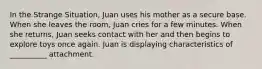 In the Strange Situation, Juan uses his mother as a secure base. When she leaves the room, Juan cries for a few minutes. When she returns, Juan seeks contact with her and then begins to explore toys once again. Juan is displaying characteristics of __________ attachment.