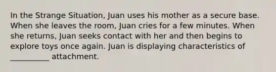 In the Strange Situation, Juan uses his mother as a secure base. When she leaves the room, Juan cries for a few minutes. When she returns, Juan seeks contact with her and then begins to explore toys once again. Juan is displaying characteristics of __________ attachment.