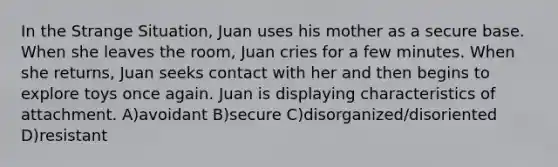 In the Strange Situation, Juan uses his mother as a secure base. When she leaves the room, Juan cries for a few minutes. When she returns, Juan seeks contact with her and then begins to explore toys once again. Juan is displaying characteristics of attachment. A)avoidant B)secure C)disorganized/disoriented D)resistant